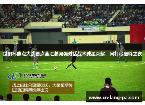 世俱杯焦点大战看点全汇总强强对话战术球星荣耀一网打尽巅峰之夜