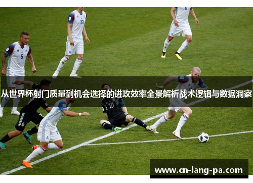 从世界杯射门质量到机会选择的进攻效率全景解析战术逻辑与数据洞察
