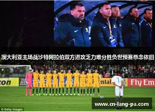 澳大利亚主场战沙特阿拉伯双方进攻乏力难分胜负世预赛悬念依旧